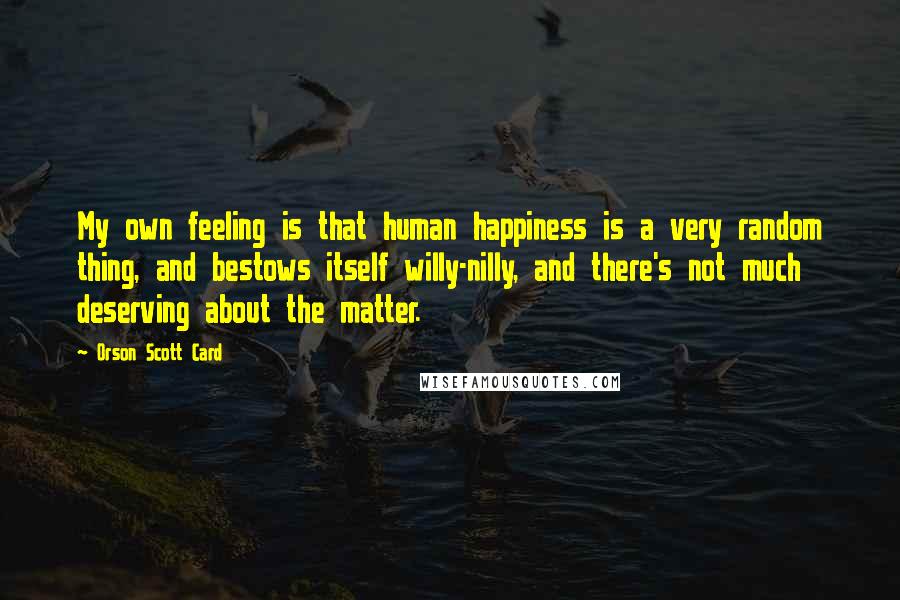 Orson Scott Card Quotes: My own feeling is that human happiness is a very random thing, and bestows itself willy-nilly, and there's not much deserving about the matter.