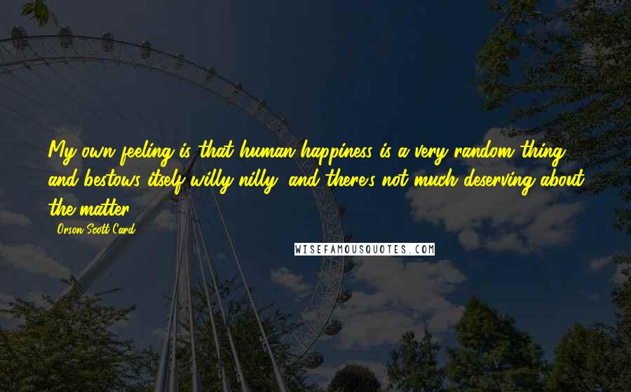 Orson Scott Card Quotes: My own feeling is that human happiness is a very random thing, and bestows itself willy-nilly, and there's not much deserving about the matter.
