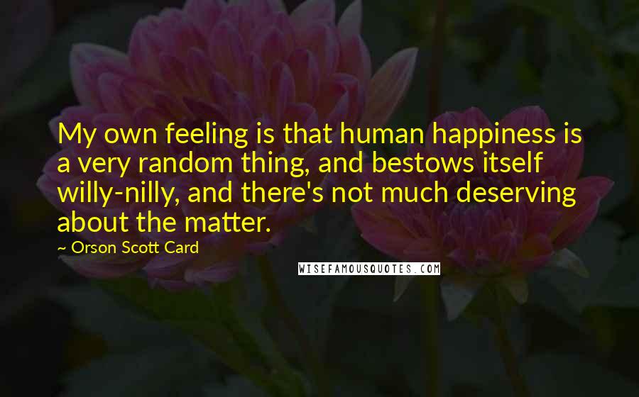 Orson Scott Card Quotes: My own feeling is that human happiness is a very random thing, and bestows itself willy-nilly, and there's not much deserving about the matter.
