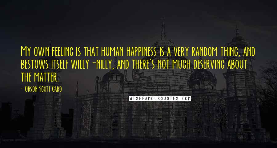 Orson Scott Card Quotes: My own feeling is that human happiness is a very random thing, and bestows itself willy-nilly, and there's not much deserving about the matter.