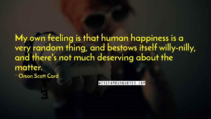 Orson Scott Card Quotes: My own feeling is that human happiness is a very random thing, and bestows itself willy-nilly, and there's not much deserving about the matter.