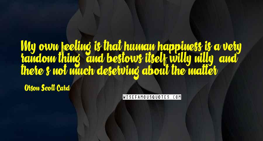 Orson Scott Card Quotes: My own feeling is that human happiness is a very random thing, and bestows itself willy-nilly, and there's not much deserving about the matter.