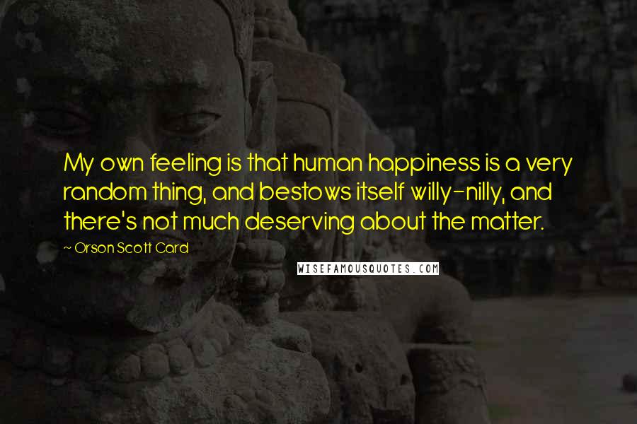 Orson Scott Card Quotes: My own feeling is that human happiness is a very random thing, and bestows itself willy-nilly, and there's not much deserving about the matter.