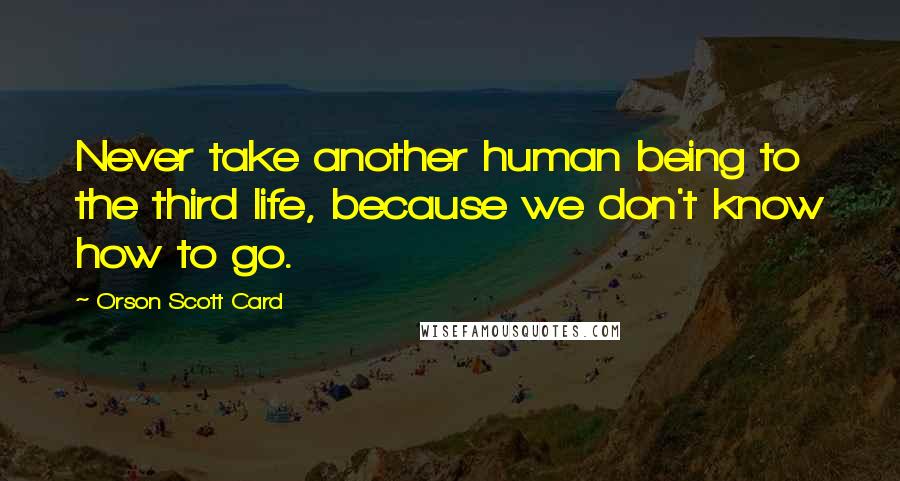 Orson Scott Card Quotes: Never take another human being to the third life, because we don't know how to go.