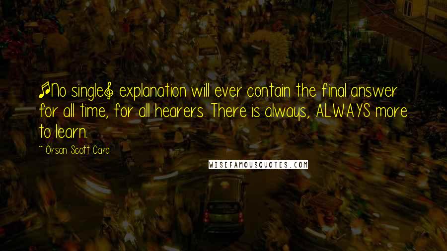 Orson Scott Card Quotes: [No single] explanation will ever contain the final answer for all time, for all hearers. There is always, ALWAYS more to learn.