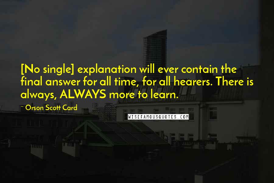 Orson Scott Card Quotes: [No single] explanation will ever contain the final answer for all time, for all hearers. There is always, ALWAYS more to learn.