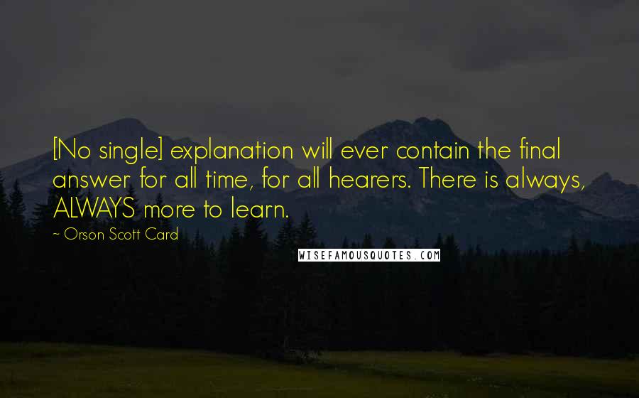 Orson Scott Card Quotes: [No single] explanation will ever contain the final answer for all time, for all hearers. There is always, ALWAYS more to learn.