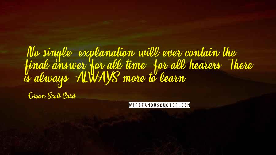 Orson Scott Card Quotes: [No single] explanation will ever contain the final answer for all time, for all hearers. There is always, ALWAYS more to learn.