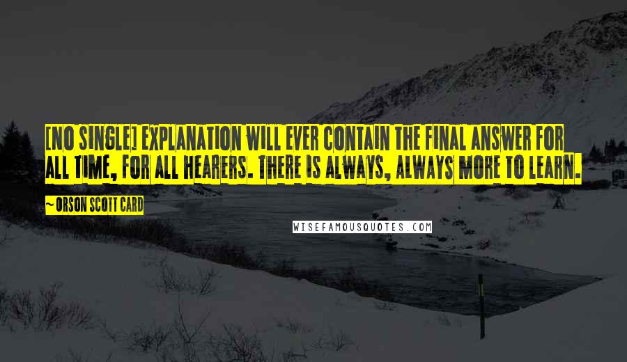 Orson Scott Card Quotes: [No single] explanation will ever contain the final answer for all time, for all hearers. There is always, ALWAYS more to learn.