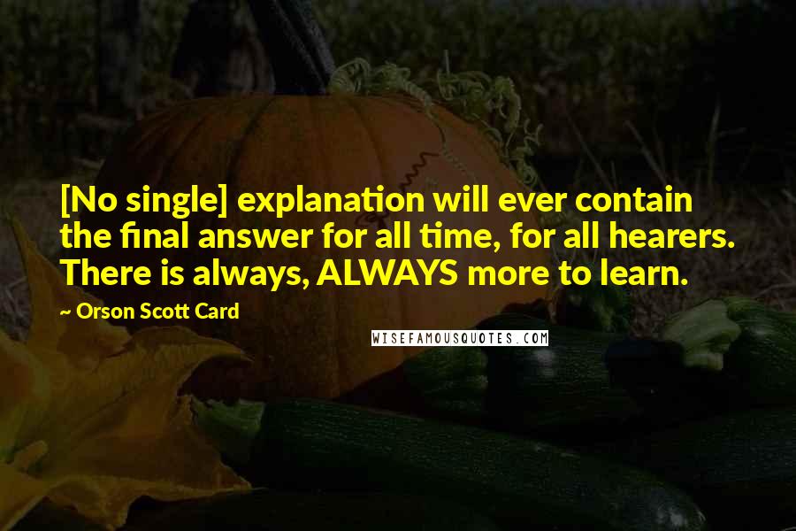 Orson Scott Card Quotes: [No single] explanation will ever contain the final answer for all time, for all hearers. There is always, ALWAYS more to learn.