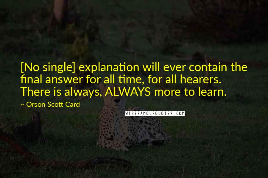 Orson Scott Card Quotes: [No single] explanation will ever contain the final answer for all time, for all hearers. There is always, ALWAYS more to learn.