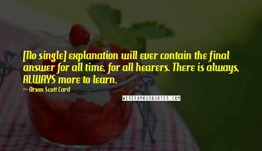 Orson Scott Card Quotes: [No single] explanation will ever contain the final answer for all time, for all hearers. There is always, ALWAYS more to learn.