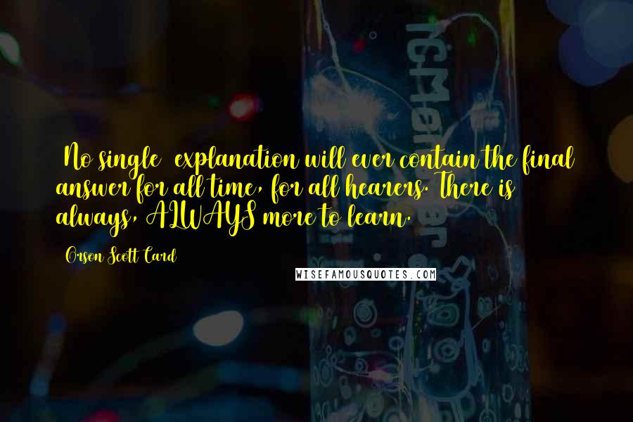 Orson Scott Card Quotes: [No single] explanation will ever contain the final answer for all time, for all hearers. There is always, ALWAYS more to learn.