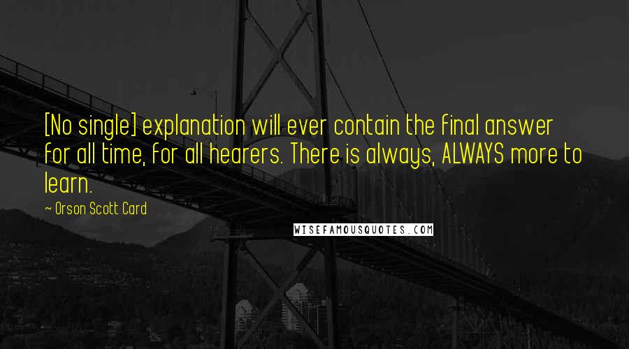 Orson Scott Card Quotes: [No single] explanation will ever contain the final answer for all time, for all hearers. There is always, ALWAYS more to learn.