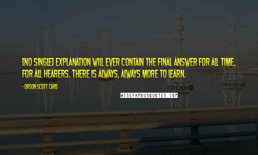 Orson Scott Card Quotes: [No single] explanation will ever contain the final answer for all time, for all hearers. There is always, ALWAYS more to learn.