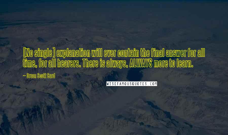 Orson Scott Card Quotes: [No single] explanation will ever contain the final answer for all time, for all hearers. There is always, ALWAYS more to learn.