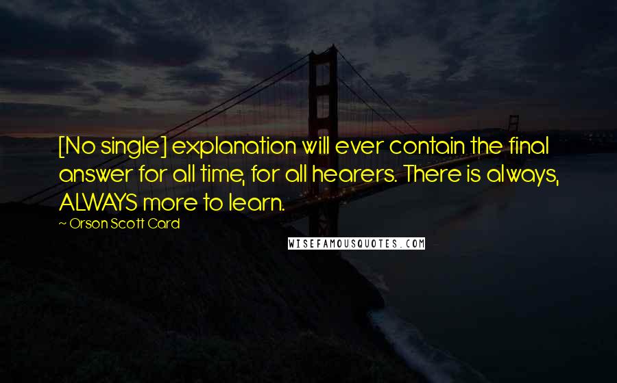 Orson Scott Card Quotes: [No single] explanation will ever contain the final answer for all time, for all hearers. There is always, ALWAYS more to learn.