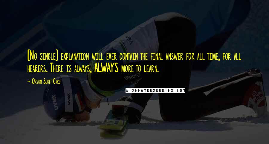 Orson Scott Card Quotes: [No single] explanation will ever contain the final answer for all time, for all hearers. There is always, ALWAYS more to learn.