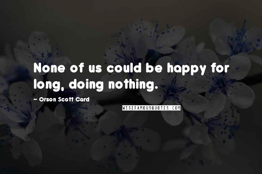 Orson Scott Card Quotes: None of us could be happy for long, doing nothing.