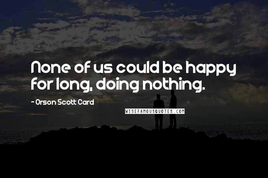 Orson Scott Card Quotes: None of us could be happy for long, doing nothing.