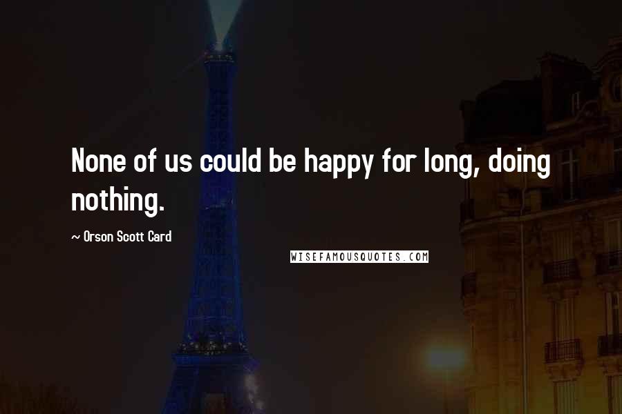 Orson Scott Card Quotes: None of us could be happy for long, doing nothing.