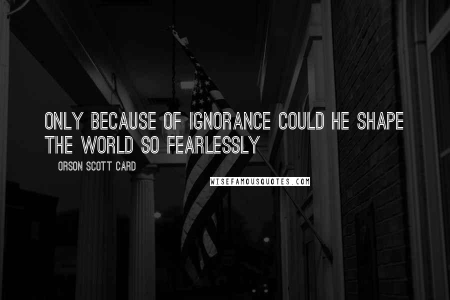 Orson Scott Card Quotes: Only because of ignorance could he shape the world so fearlessly