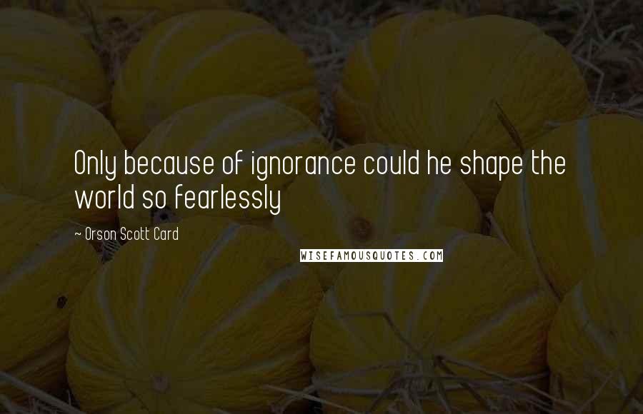 Orson Scott Card Quotes: Only because of ignorance could he shape the world so fearlessly