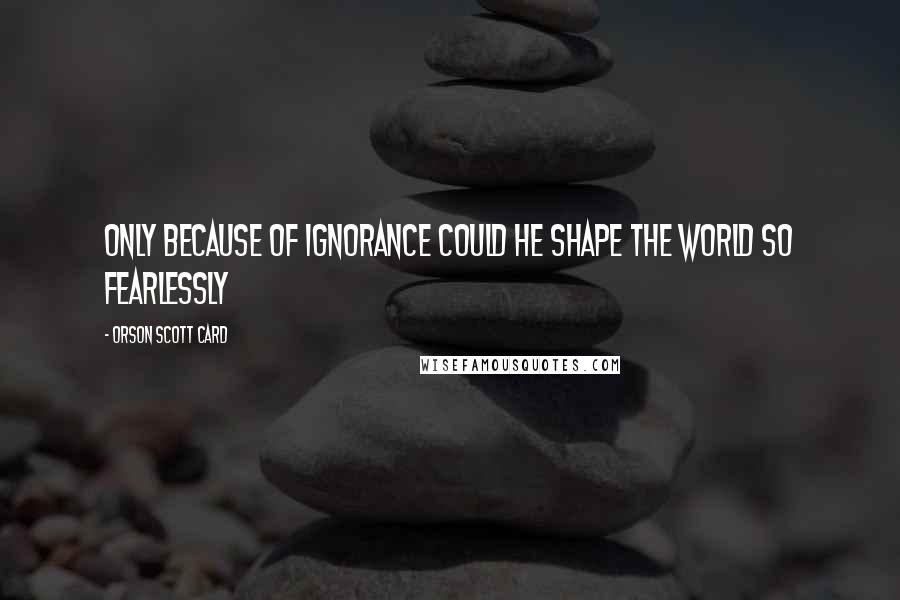 Orson Scott Card Quotes: Only because of ignorance could he shape the world so fearlessly