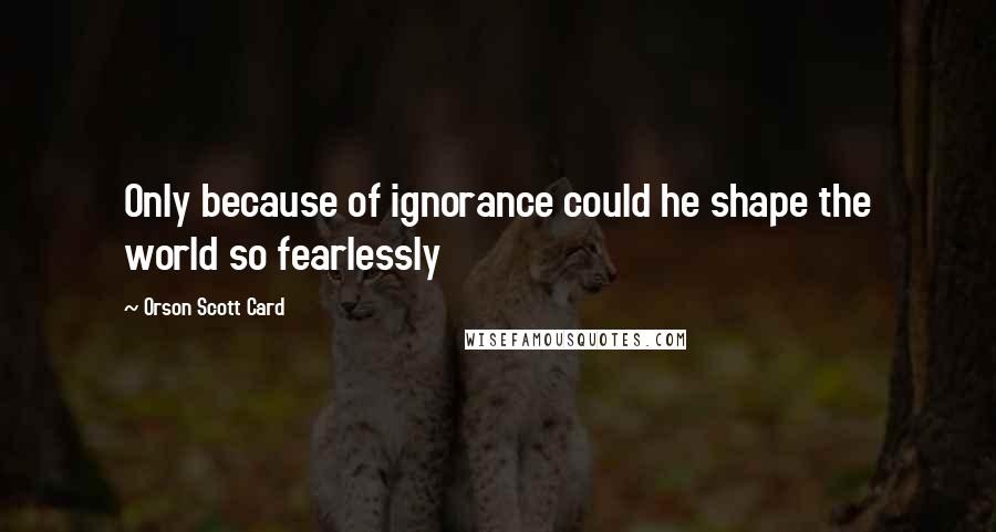 Orson Scott Card Quotes: Only because of ignorance could he shape the world so fearlessly