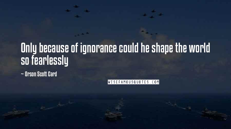 Orson Scott Card Quotes: Only because of ignorance could he shape the world so fearlessly