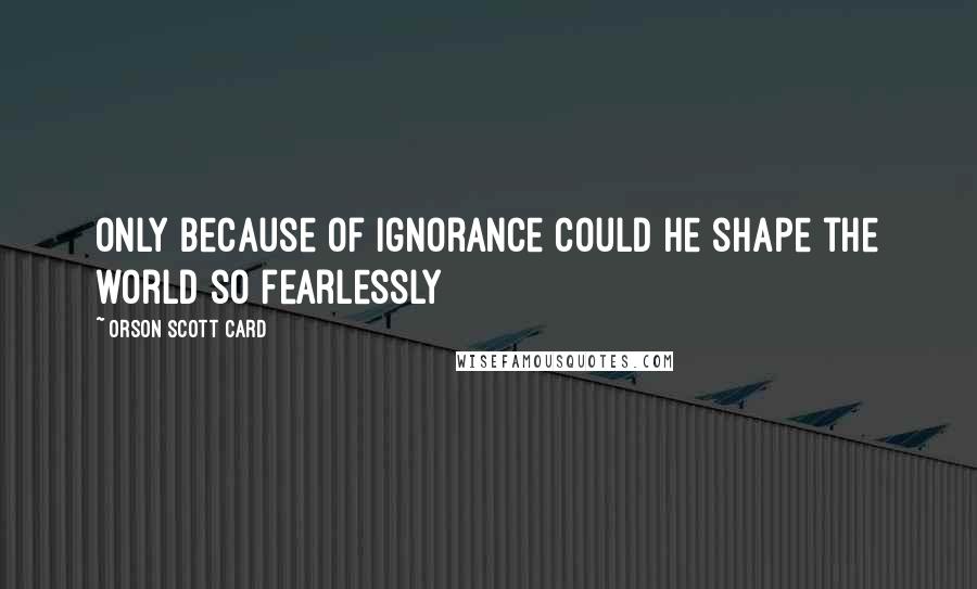 Orson Scott Card Quotes: Only because of ignorance could he shape the world so fearlessly