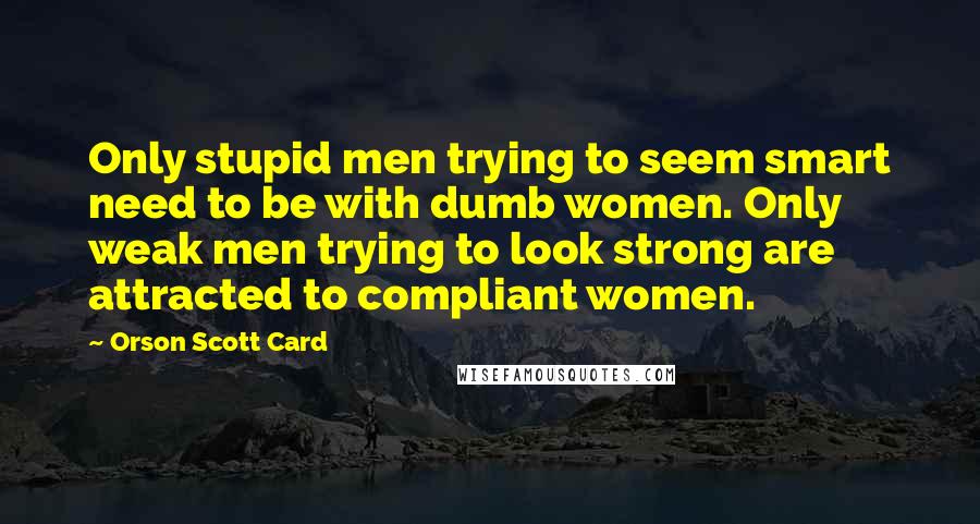 Orson Scott Card Quotes: Only stupid men trying to seem smart need to be with dumb women. Only weak men trying to look strong are attracted to compliant women.