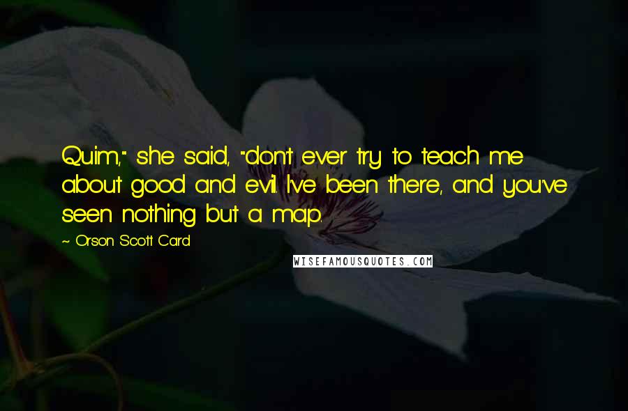 Orson Scott Card Quotes: Quim," she said, "don't ever try to teach me about good and evil. I've been there, and you've seen nothing but a map.