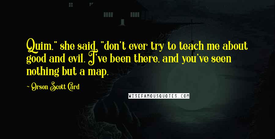 Orson Scott Card Quotes: Quim," she said, "don't ever try to teach me about good and evil. I've been there, and you've seen nothing but a map.