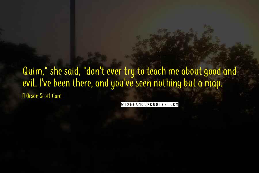 Orson Scott Card Quotes: Quim," she said, "don't ever try to teach me about good and evil. I've been there, and you've seen nothing but a map.