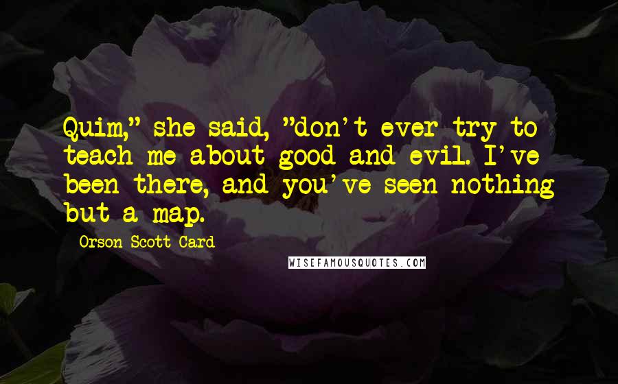 Orson Scott Card Quotes: Quim," she said, "don't ever try to teach me about good and evil. I've been there, and you've seen nothing but a map.