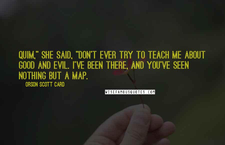 Orson Scott Card Quotes: Quim," she said, "don't ever try to teach me about good and evil. I've been there, and you've seen nothing but a map.