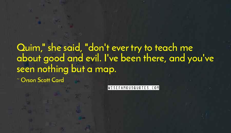 Orson Scott Card Quotes: Quim," she said, "don't ever try to teach me about good and evil. I've been there, and you've seen nothing but a map.