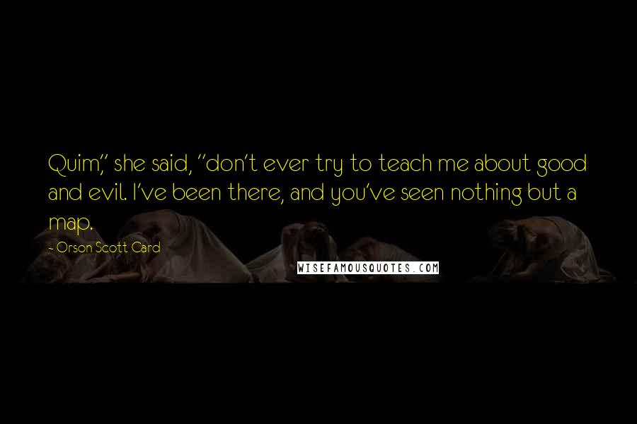 Orson Scott Card Quotes: Quim," she said, "don't ever try to teach me about good and evil. I've been there, and you've seen nothing but a map.