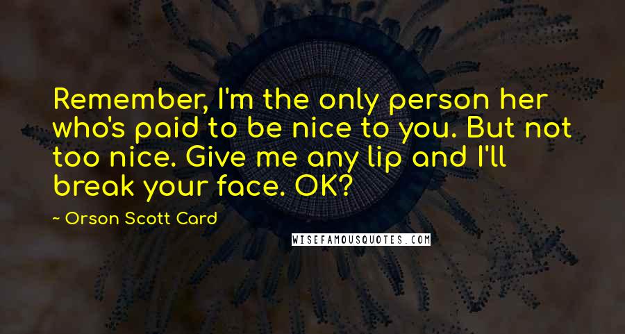 Orson Scott Card Quotes: Remember, I'm the only person her who's paid to be nice to you. But not too nice. Give me any lip and I'll break your face. OK?