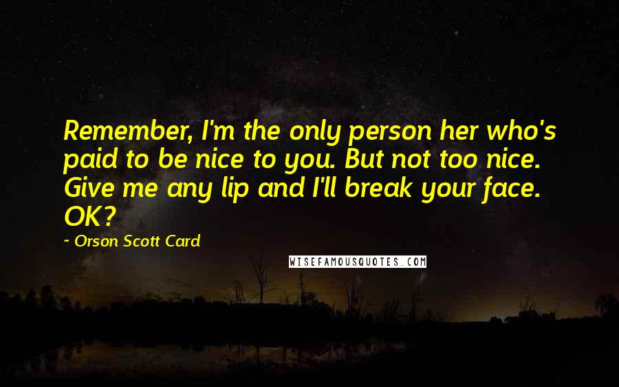 Orson Scott Card Quotes: Remember, I'm the only person her who's paid to be nice to you. But not too nice. Give me any lip and I'll break your face. OK?