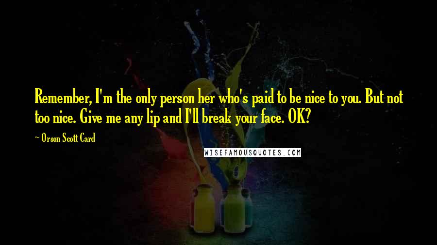 Orson Scott Card Quotes: Remember, I'm the only person her who's paid to be nice to you. But not too nice. Give me any lip and I'll break your face. OK?