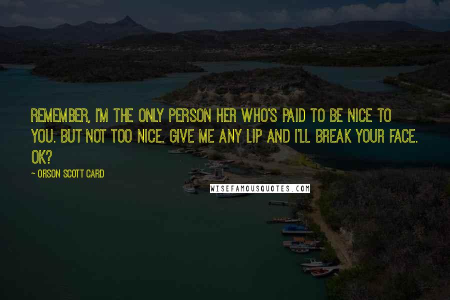 Orson Scott Card Quotes: Remember, I'm the only person her who's paid to be nice to you. But not too nice. Give me any lip and I'll break your face. OK?