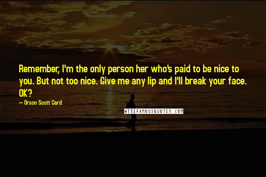 Orson Scott Card Quotes: Remember, I'm the only person her who's paid to be nice to you. But not too nice. Give me any lip and I'll break your face. OK?