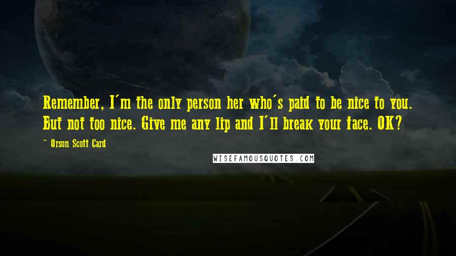 Orson Scott Card Quotes: Remember, I'm the only person her who's paid to be nice to you. But not too nice. Give me any lip and I'll break your face. OK?