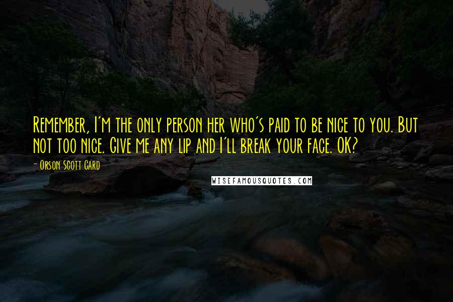 Orson Scott Card Quotes: Remember, I'm the only person her who's paid to be nice to you. But not too nice. Give me any lip and I'll break your face. OK?