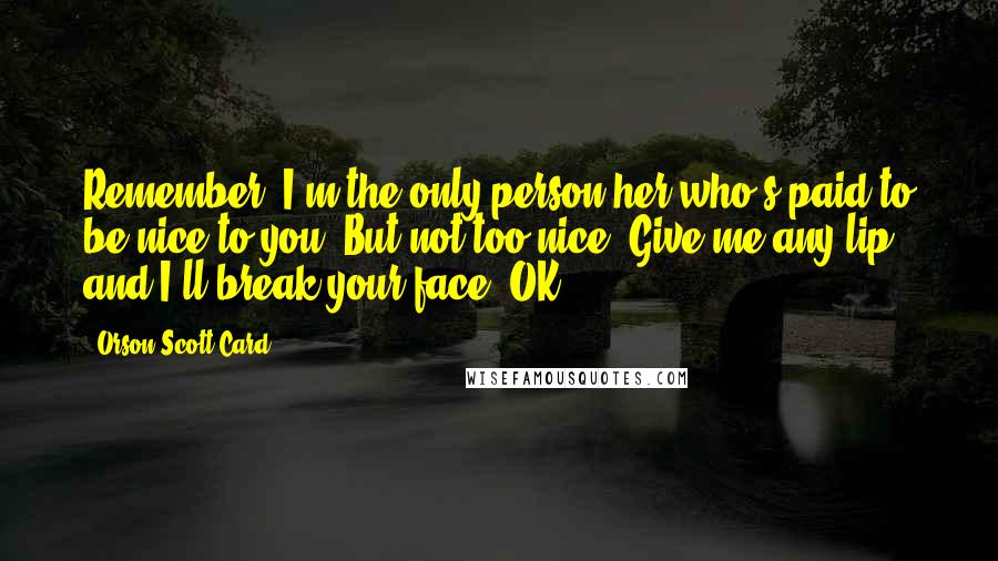 Orson Scott Card Quotes: Remember, I'm the only person her who's paid to be nice to you. But not too nice. Give me any lip and I'll break your face. OK?