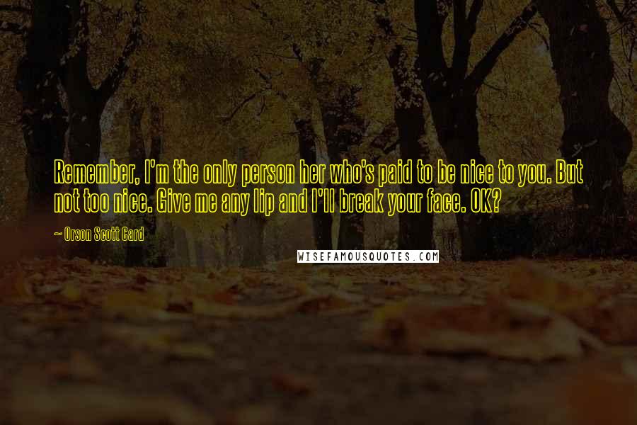 Orson Scott Card Quotes: Remember, I'm the only person her who's paid to be nice to you. But not too nice. Give me any lip and I'll break your face. OK?