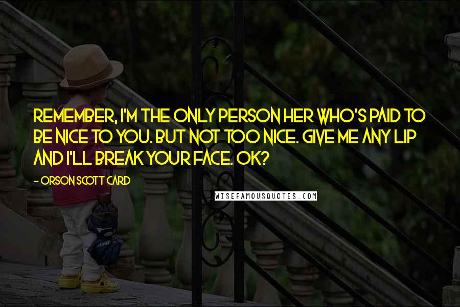 Orson Scott Card Quotes: Remember, I'm the only person her who's paid to be nice to you. But not too nice. Give me any lip and I'll break your face. OK?