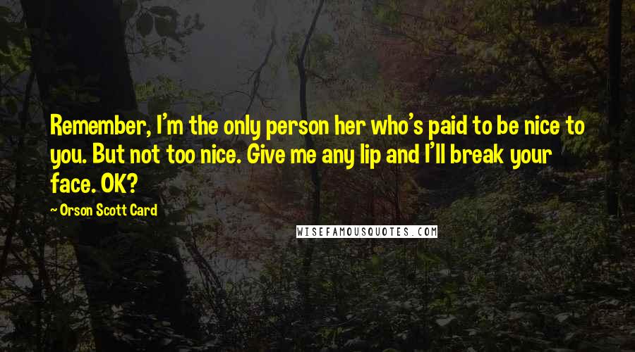 Orson Scott Card Quotes: Remember, I'm the only person her who's paid to be nice to you. But not too nice. Give me any lip and I'll break your face. OK?